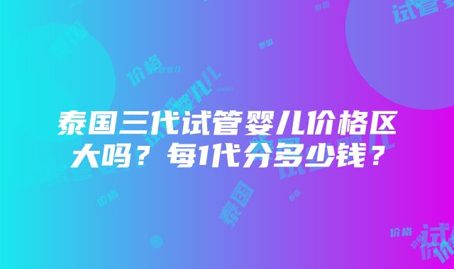 泰国三代试管婴儿价格区大吗？每1代分多少钱？