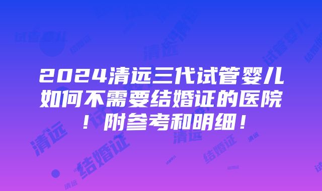 2024清远三代试管婴儿如何不需要结婚证的医院！附参考和明细！