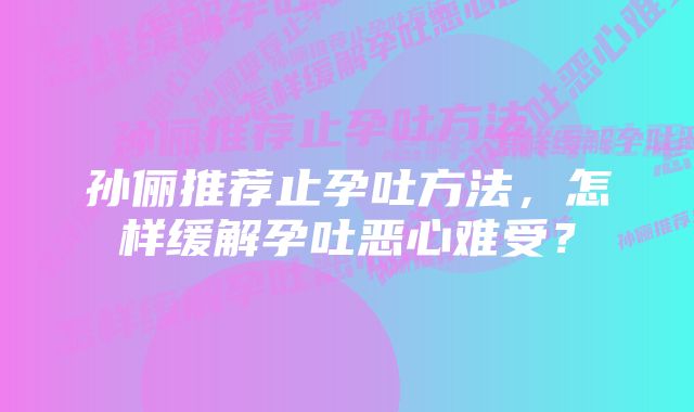 孙俪推荐止孕吐方法，怎样缓解孕吐恶心难受？