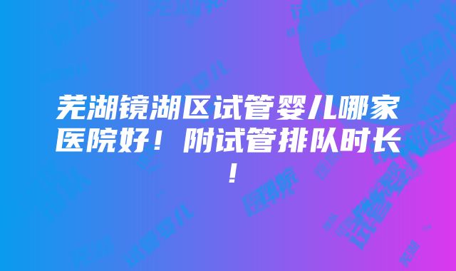 芜湖镜湖区试管婴儿哪家医院好！附试管排队时长！