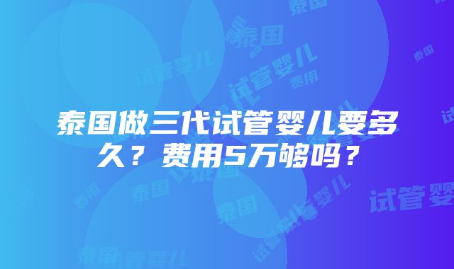 泰国做三代试管婴儿要多久？费用5万够吗？