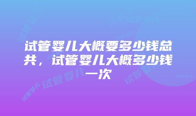 试管婴儿大概要多少钱总共，试管婴儿大概多少钱一次