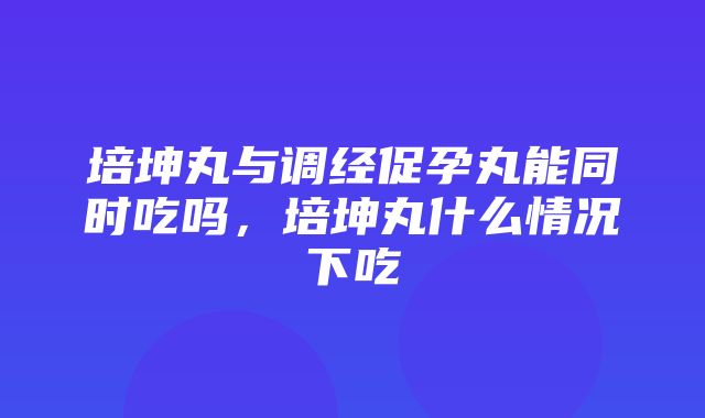 培坤丸与调经促孕丸能同时吃吗，培坤丸什么情况下吃