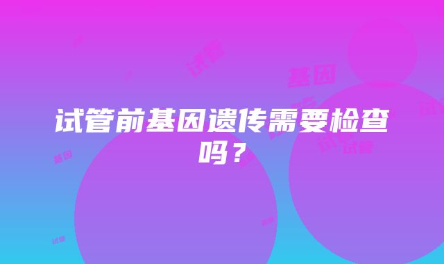 试管前基因遗传需要检查吗？