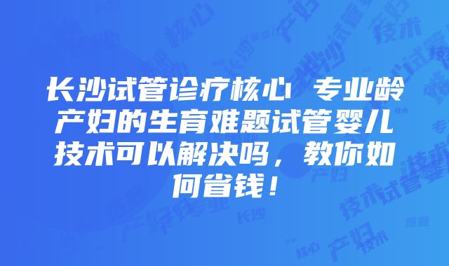 长沙试管诊疗核心 专业龄产妇的生育难题试管婴儿技术可以解决吗，教你如何省钱！