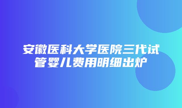 安徽医科大学医院三代试管婴儿费用明细出炉