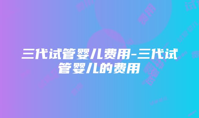 三代试管婴儿费用-三代试管婴儿的费用