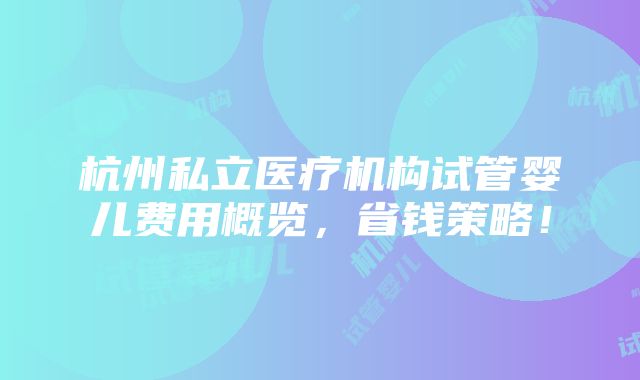 杭州私立医疗机构试管婴儿费用概览，省钱策略！