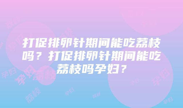 打促排卵针期间能吃荔枝吗？打促排卵针期间能吃荔枝吗孕妇？