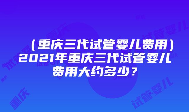 （重庆三代试管婴儿费用）2021年重庆三代试管婴儿费用大约多少？