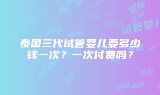 泰国三代试管婴儿要多少钱一次？一次付费吗？