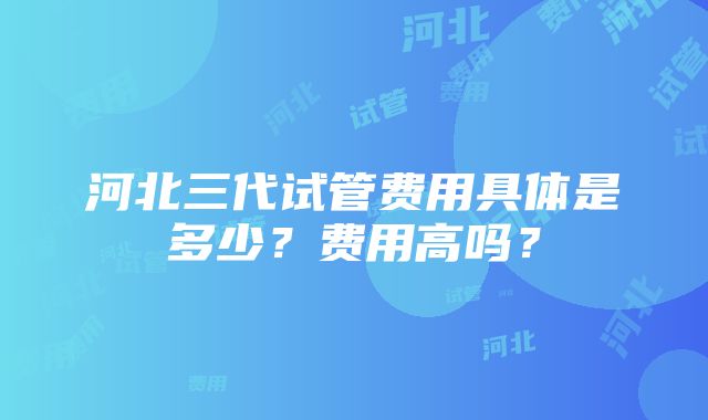 河北三代试管费用具体是多少？费用高吗？