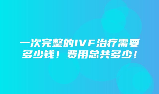 一次完整的IVF治疗需要多少钱！费用总共多少！