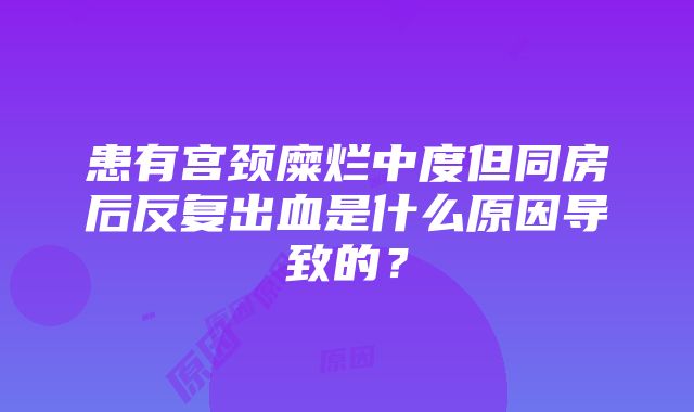 患有宫颈糜烂中度但同房后反复出血是什么原因导致的？