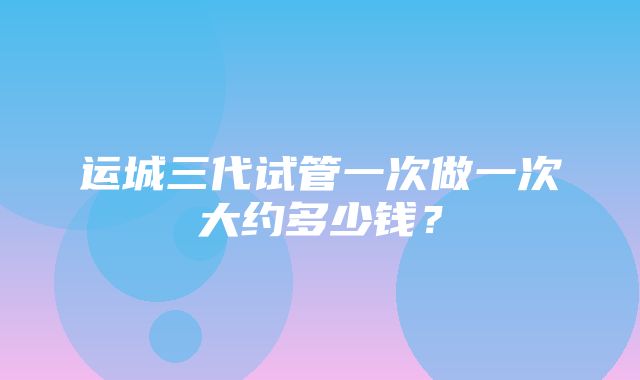 运城三代试管一次做一次大约多少钱？