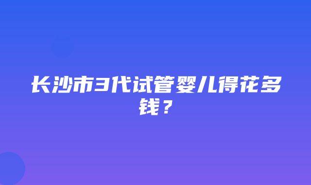 长沙市3代试管婴儿得花多钱？