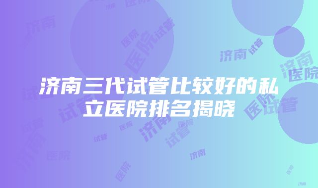 济南三代试管比较好的私立医院排名揭晓