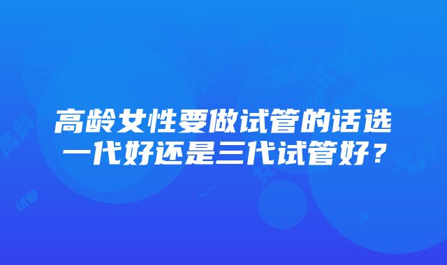 高龄女性要做试管的话选一代好还是三代试管好？