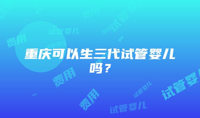 重庆可以生三代试管婴儿吗？