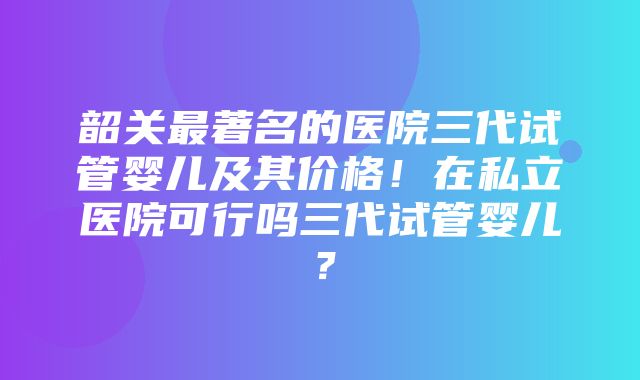 韶关最著名的医院三代试管婴儿及其价格！在私立医院可行吗三代试管婴儿？