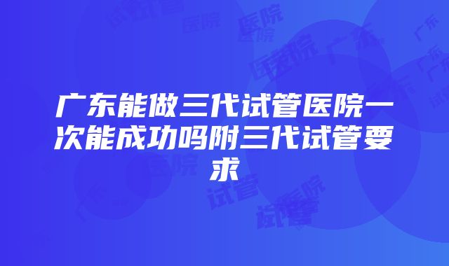 广东能做三代试管医院一次能成功吗附三代试管要求