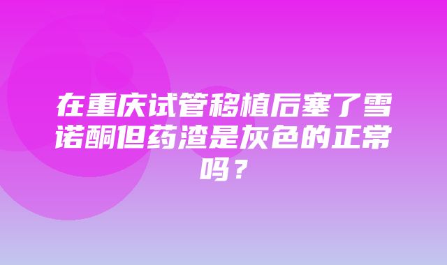 在重庆试管移植后塞了雪诺酮但药渣是灰色的正常吗？