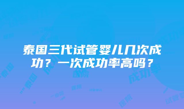 泰国三代试管婴儿几次成功？一次成功率高吗？