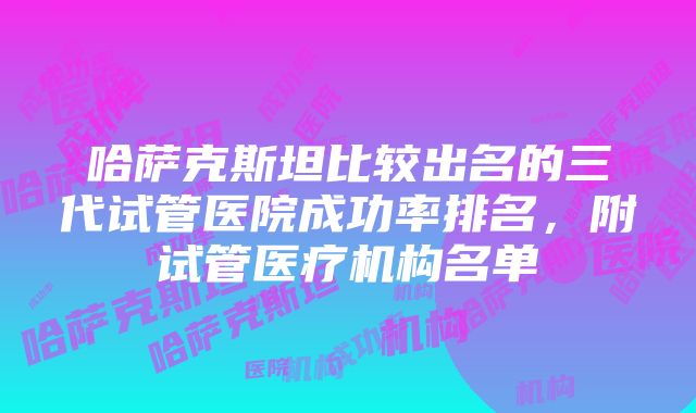 哈萨克斯坦比较出名的三代试管医院成功率排名，附试管医疗机构名单