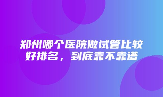 郑州哪个医院做试管比较好排名，到底靠不靠谱