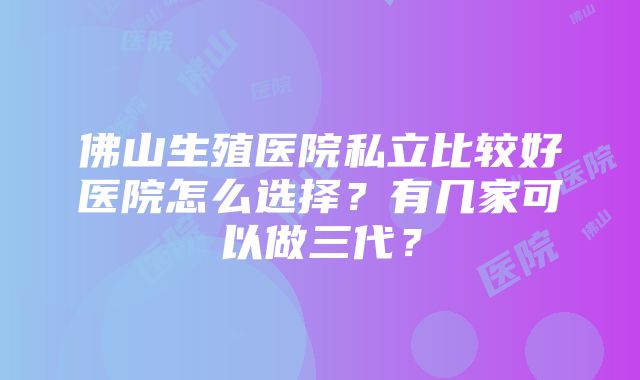 佛山生殖医院私立比较好医院怎么选择？有几家可以做三代？