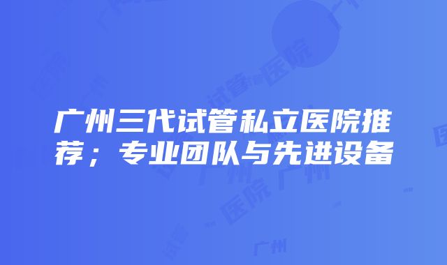 广州三代试管私立医院推荐；专业团队与先进设备