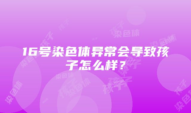 16号染色体异常会导致孩子怎么样？