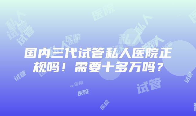 国内三代试管私人医院正规吗！需要十多万吗？