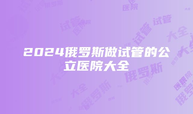 2024俄罗斯做试管的公立医院大全