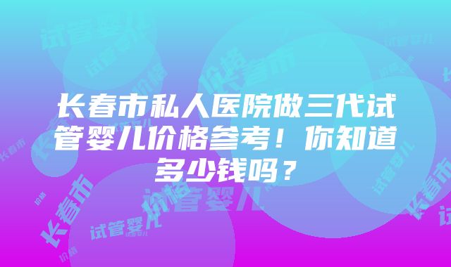 长春市私人医院做三代试管婴儿价格参考！你知道多少钱吗？