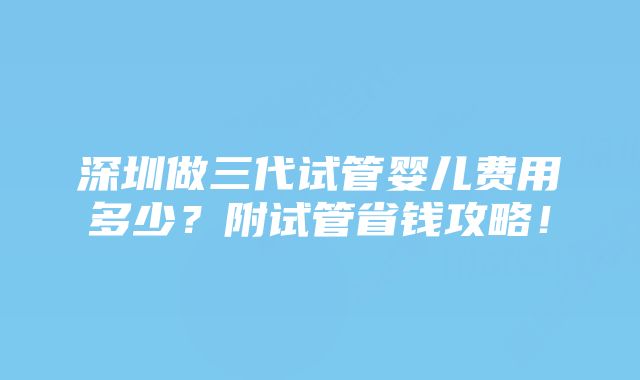 深圳做三代试管婴儿费用多少？附试管省钱攻略！