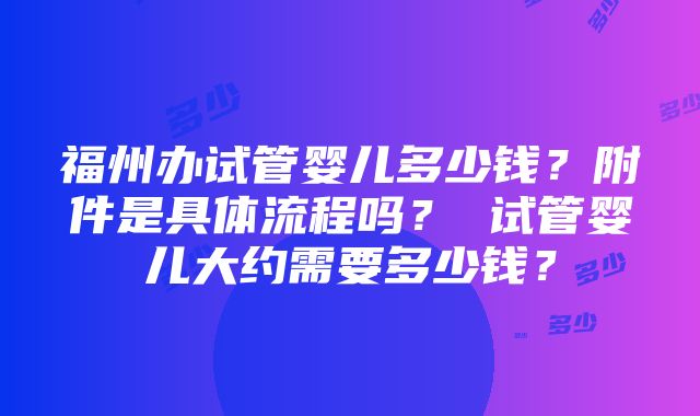 福州办试管婴儿多少钱？附件是具体流程吗？ 试管婴儿大约需要多少钱？