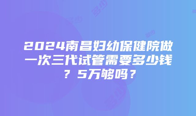 2024南昌妇幼保健院做一次三代试管需要多少钱？5万够吗？