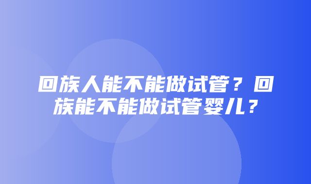 回族人能不能做试管？回族能不能做试管婴儿？