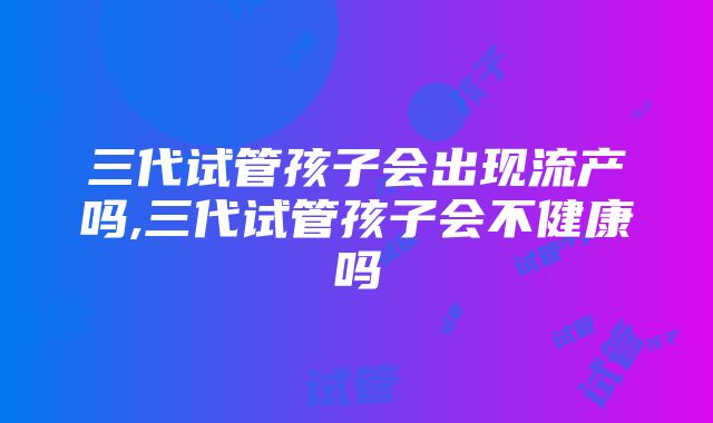 三代试管孩子会出现流产吗,三代试管孩子会不健康吗