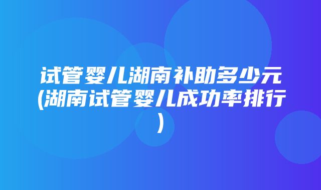 试管婴儿湖南补助多少元(湖南试管婴儿成功率排行)