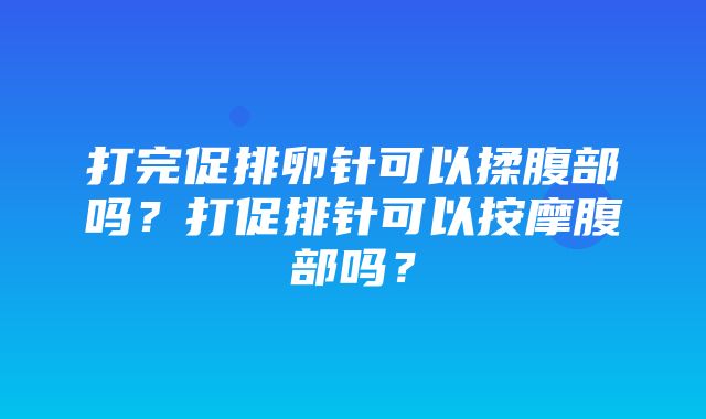 打完促排卵针可以揉腹部吗？打促排针可以按摩腹部吗？