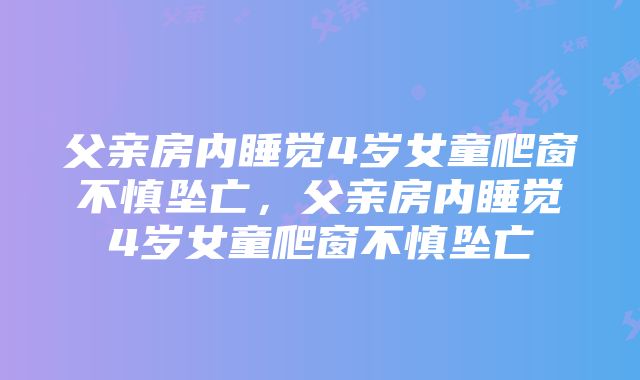 父亲房内睡觉4岁女童爬窗不慎坠亡，父亲房内睡觉4岁女童爬窗不慎坠亡