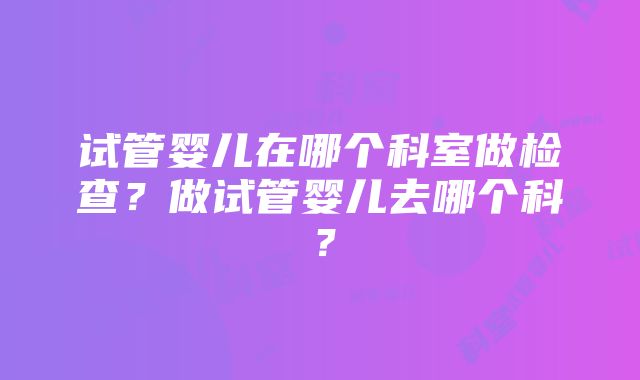 试管婴儿在哪个科室做检查？做试管婴儿去哪个科？