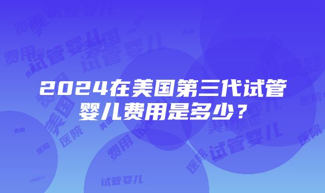 2024在美国第三代试管婴儿费用是多少？