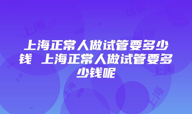 上海正常人做试管要多少钱 上海正常人做试管要多少钱呢