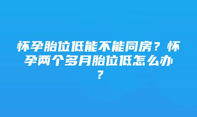 怀孕胎位低能不能同房？怀孕两个多月胎位低怎么办？