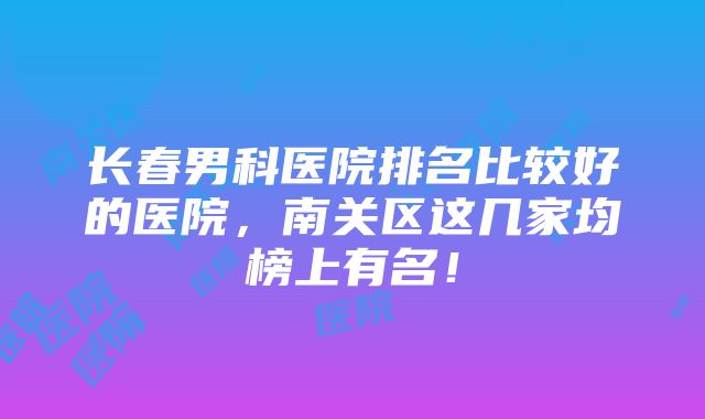 长春男科医院排名比较好的医院，南关区这几家均榜上有名！