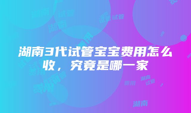 湖南3代试管宝宝费用怎么收，究竟是哪一家