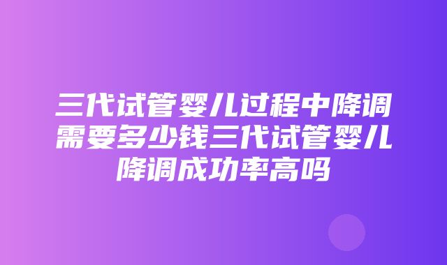 三代试管婴儿过程中降调需要多少钱三代试管婴儿降调成功率高吗